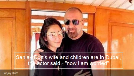 Sanjay Dutt's wife and children are in Dubai, the actor said - now i am worried