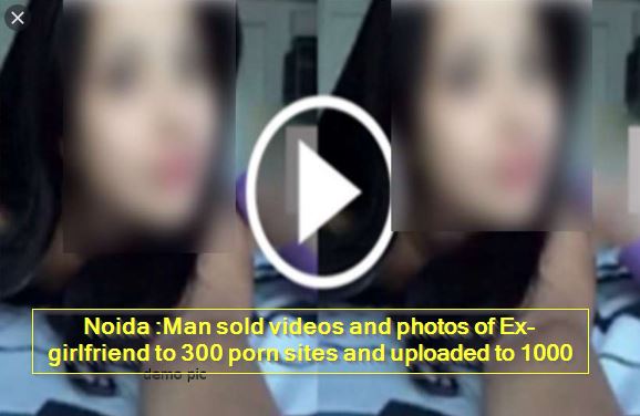 Noida - Man sold videos and photos of Ex-girlfriend to 300 porn sites and uploaded to 1000